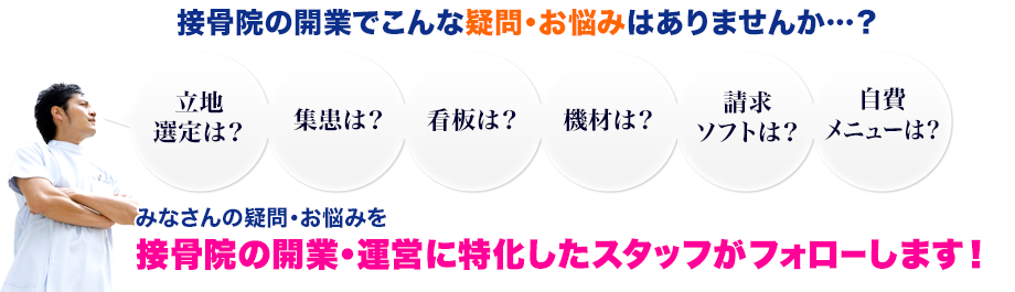接骨院の開業でこんな疑問・お悩みはありませんか…?「立地選定は?」「集患は?」「看板は?」「機材は?」「請求ソフトは?」「自費メニューは?」みなさんの疑問・お悩みを接骨院の開業・運営に特化したスタッフがフォローします!